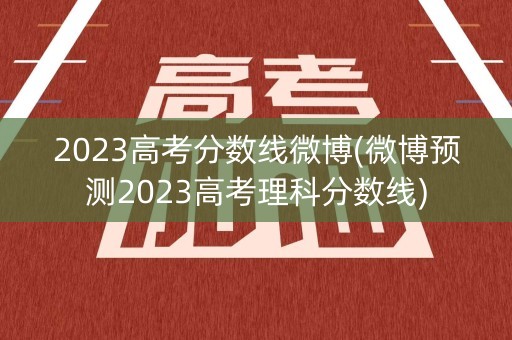 2023高考分数线微博(微博预测2023高考理科分数线)
