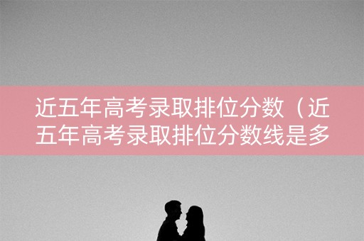 近五年高考录取排位分数（近五年高考录取排位分数线是多少）