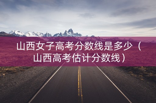 山西女子高考分数线是多少（山西高考估计分数线）