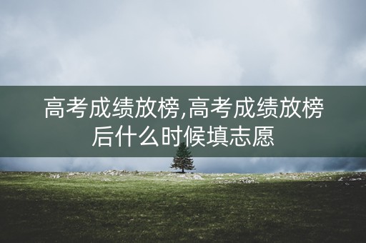 高考成绩放榜,高考成绩放榜后什么时候填志愿