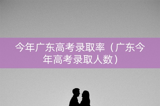 今年广东高考录取率（广东今年高考录取人数）