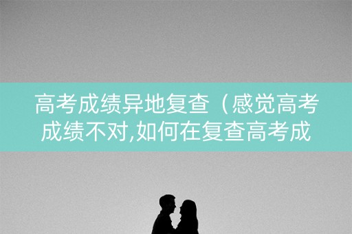高考成绩异地复查（感觉高考成绩不对,如何在复查高考成绩的流程?）