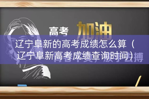 辽宁阜新的高考成绩怎么算（辽宁阜新高考成绩查询时间）