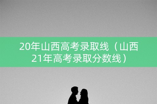 20年山西高考录取线（山西21年高考录取分数线）