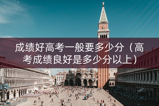 成绩好高考一般要多少分（高考成绩良好是多少分以上）