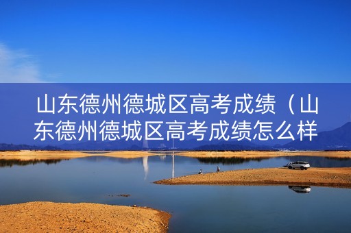 山东德州德城区高考成绩（山东德州德城区高考成绩怎么样）