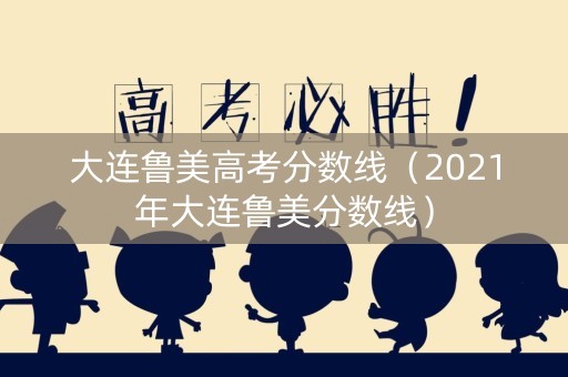 大连鲁美高考分数线（2021年大连鲁美分数线）