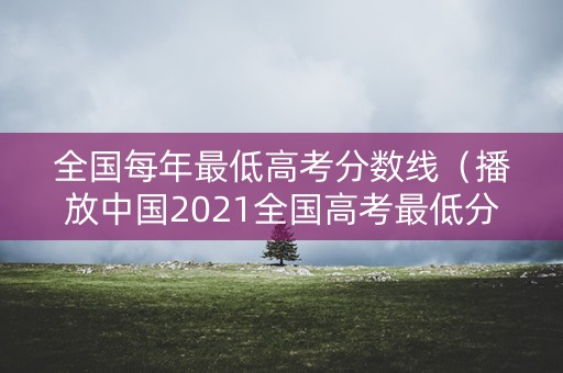 全国每年最低高考分数线（播放中国2021全国高考最低分数线和最高分数）