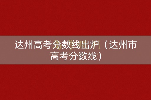 达州高考分数线出炉（达州市高考分数线）