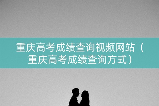 重庆高考成绩查询视频网站（重庆高考成绩查询方式）
