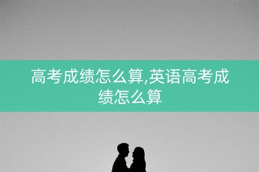 高考成绩怎么算,英语高考成绩怎么算 高考成绩怎么算,英语高考成绩怎么算