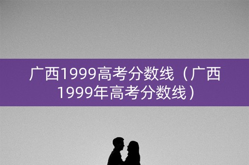 广西1999高考分数线（广西1999年高考分数线）
