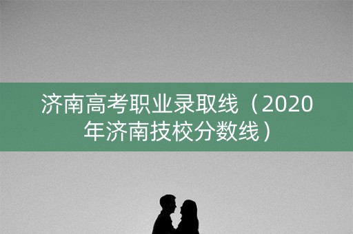 济南高考职业录取线（2020年济南技校分数线）