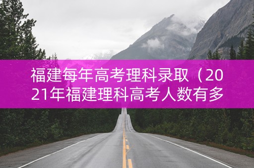 福建每年高考理科录取（2021年福建理科高考人数有多少）