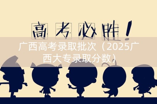 广西高考录取批次（2025广西大专录取分数）