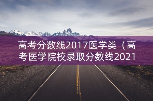 高考分数线2017医学类（高考医学院校录取分数线2021年）