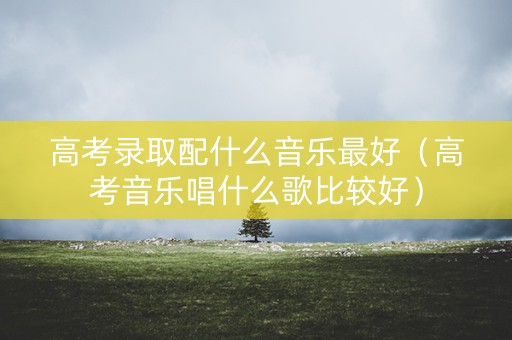 高考录取配什么音乐最好（高考音乐唱什么歌比较好）