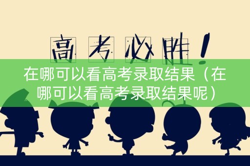 在哪可以看高考录取结果（在哪可以看高考录取结果呢）