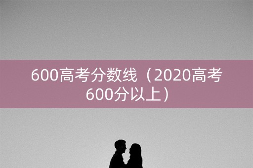 600高考分数线（2020高考600分以上）