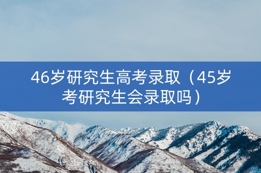 46岁研究生高考录取（45岁考研究生会录取吗）