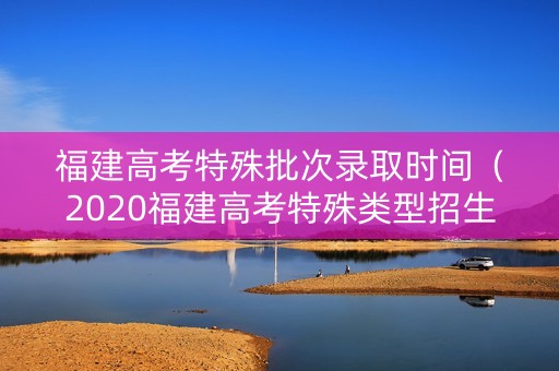 福建高考特殊批次录取时间（2020福建高考特殊类型招生）