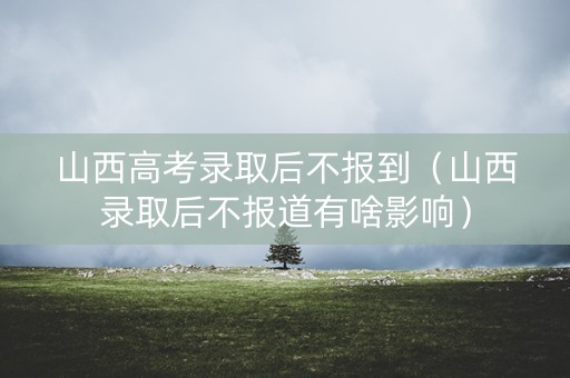 山西高考录取后不报到（山西录取后不报道有啥影响）