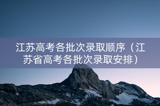 江苏高考各批次录取顺序（江苏省高考各批次录取安排）