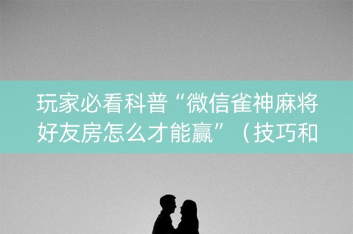 玩家必看科普“微信雀神麻将好友房怎么才能赢”（技巧和打好牌方法)