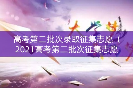 高考第二批次录取征集志愿（2021高考第二批次征集志愿）