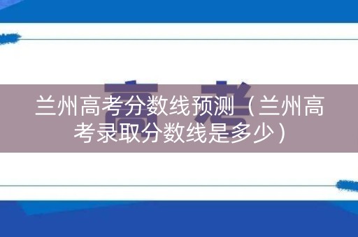 兰州高考分数线预测（兰州高考录取分数线是多少）