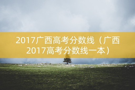 2017广西高考分数线（广西2017高考分数线一本）