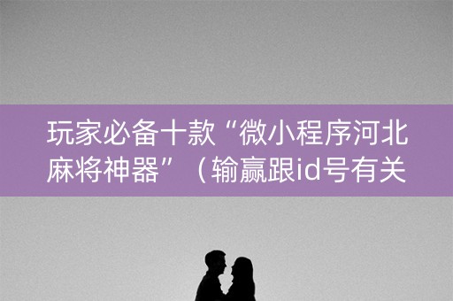 玩家必备十款“微小程序河北麻将神器”（输赢跟id号有关系吗)