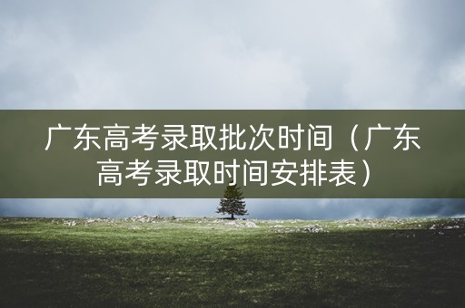 广东高考录取批次时间（广东高考录取时间安排表）