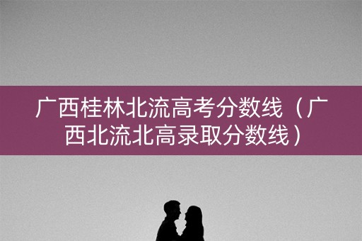 广西桂林北流高考分数线（广西北流北高录取分数线）