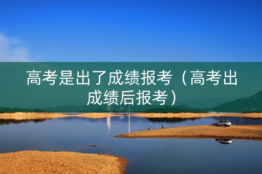 高考是出了成绩报考（高考出成绩后报考）