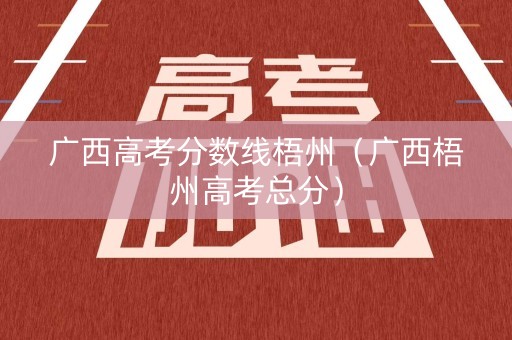 广西高考分数线梧州（广西梧州高考总分）
