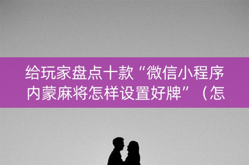 给玩家盘点十款“微信小程序内蒙麻将怎样设置好牌”（怎么设置能有好牌)