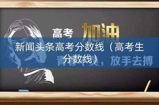 新闻头条高考分数线（高考生分数线）