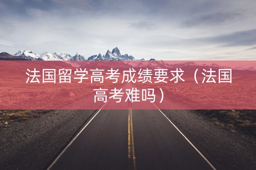 法国留学高考成绩要求（法国高考难吗）