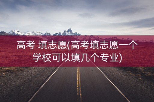 高考 填志愿(高考填志愿一个学校可以填几个专业)