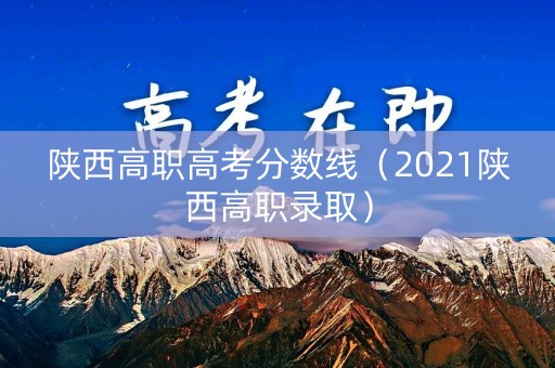 陕西高职高考分数线（2021陕西高职录取）
