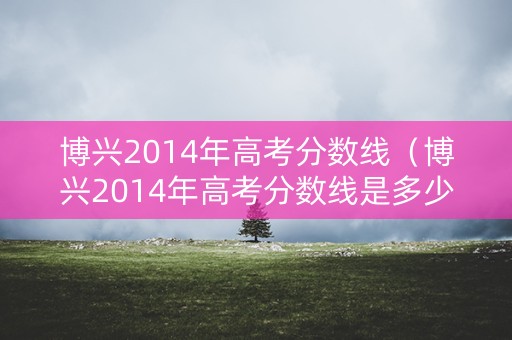 博兴2014年高考分数线（博兴2014年高考分数线是多少）