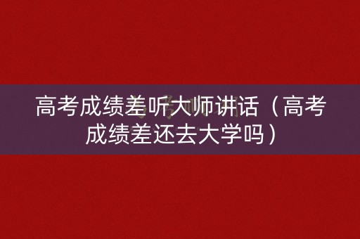高考成绩差听大师讲话（高考成绩差还去大学吗）