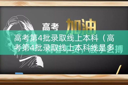 高考第4批录取线上本科（高考第4批录取线上本科线是多少）