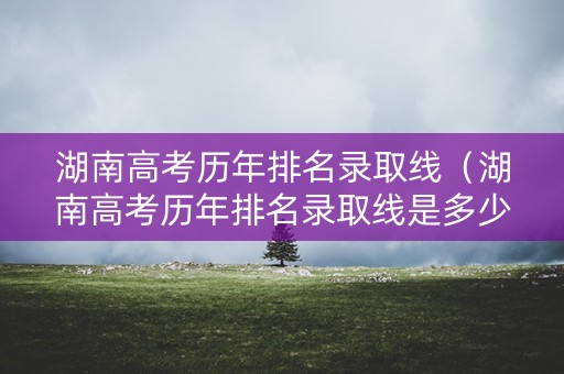 湖南高考历年排名录取线（湖南高考历年排名录取线是多少）