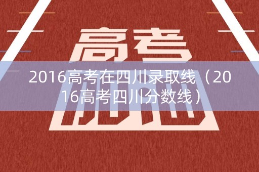 2016高考在四川录取线（2016高考四川分数线）