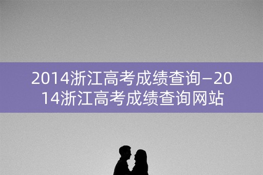 2014浙江高考成绩查询—2014浙江高考成绩查询网站