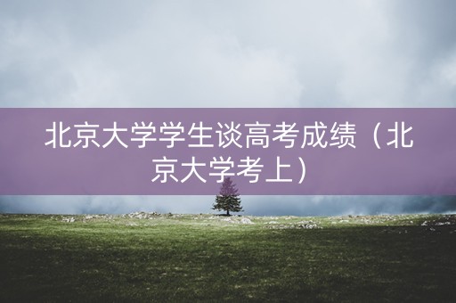 北京大学学生谈高考成绩（北京大学考上）