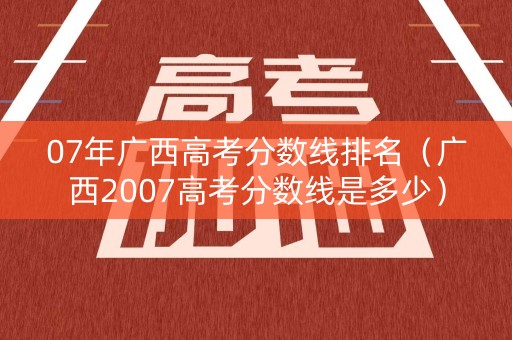07年广西高考分数线排名（广西2007高考分数线是多少）