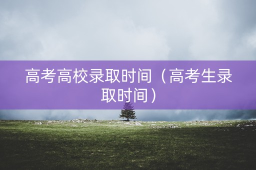 高考高校录取时间（高考生录取时间）